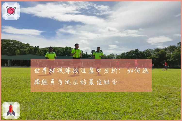 世界杯滚球投注盘口分析：如何选择胜负与玩法的最佳组合