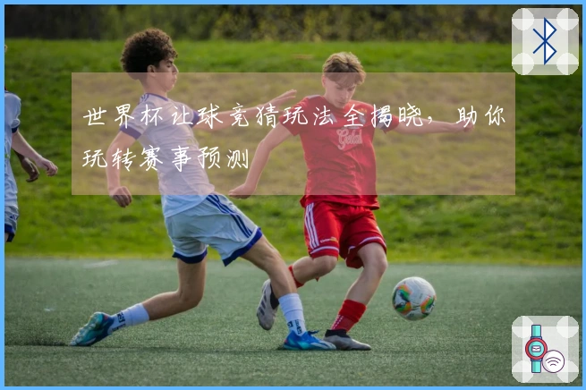 世界杯让球竞猜玩法全揭晓，助你玩转赛事预测