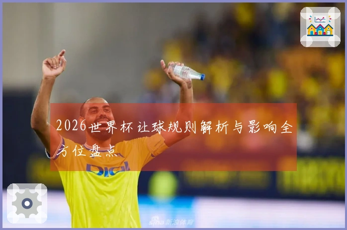 2026世界杯让球规则解析与影响全方位盘点
