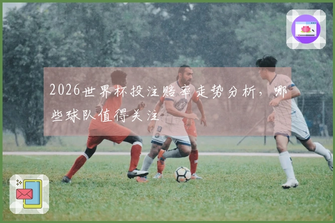 2026世界杯投注赔率走势分析，哪些球队值得关注